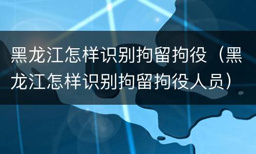 黑龙江怎样识别拘留拘役（黑龙江怎样识别拘留拘役人员）