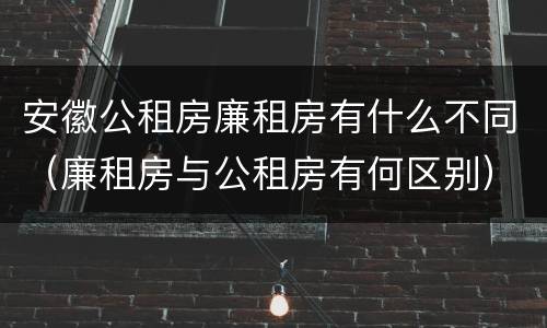 安徽公租房廉租房有什么不同（廉租房与公租房有何区别）