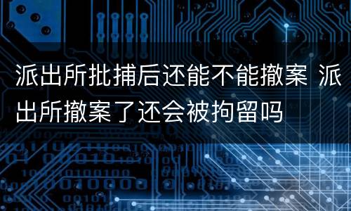 派出所批捕后还能不能撤案 派出所撤案了还会被拘留吗
