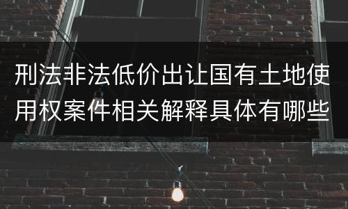 刑法非法低价出让国有土地使用权案件相关解释具体有哪些内容
