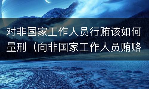 对非国家工作人员行贿该如何量刑（向非国家工作人员贿赂量刑）