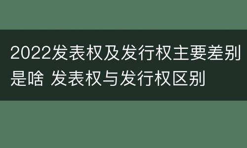 2022发表权及发行权主要差别是啥 发表权与发行权区别