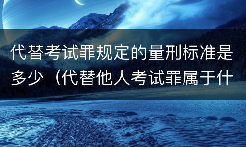 代替考试罪规定的量刑标准是多少（代替他人考试罪属于什么类犯罪）