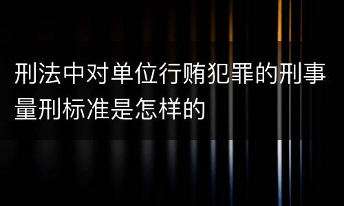 刑法中对单位行贿犯罪的刑事量刑标准是怎样的