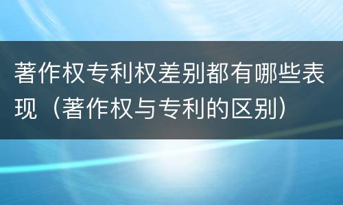 著作权专利权差别都有哪些表现（著作权与专利的区别）