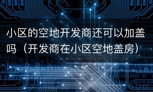 小区的空地开发商还可以加盖吗（开发商在小区空地盖房）