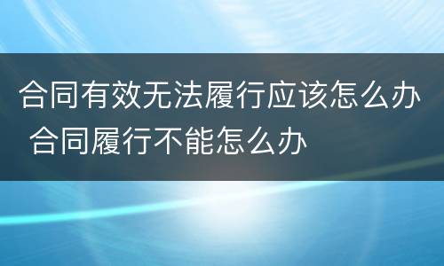 合同有效无法履行应该怎么办 合同履行不能怎么办