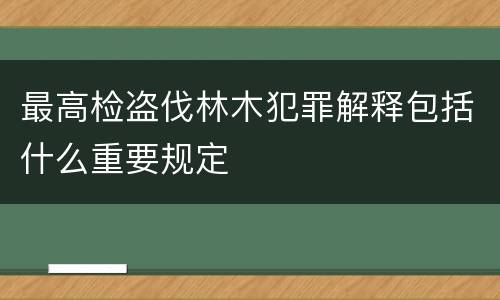 最高检盗伐林木犯罪解释包括什么重要规定