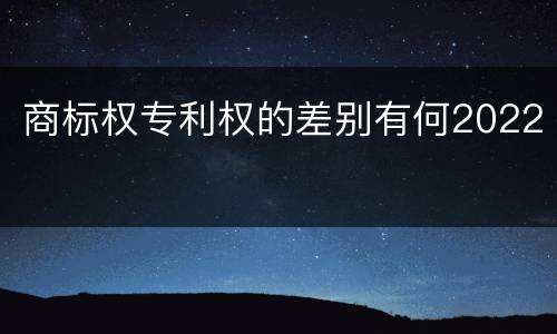 商标权专利权的差别有何2022