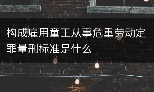 构成雇用童工从事危重劳动定罪量刑标准是什么