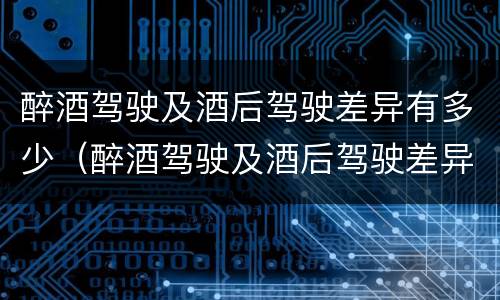 醉酒驾驶及酒后驾驶差异有多少（醉酒驾驶及酒后驾驶差异有多少例）