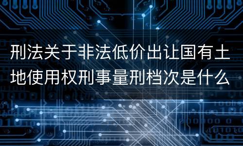 刑法关于非法低价出让国有土地使用权刑事量刑档次是什么