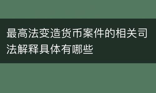 最高法变造货币案件的相关司法解释具体有哪些