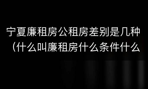 宁夏廉租房公租房差别是几种（什么叫廉租房什么条件什么叫公租房）