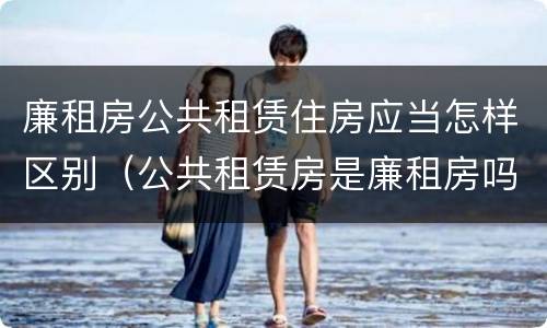 廉租房公共租赁住房应当怎样区别（公共租赁房是廉租房吗）