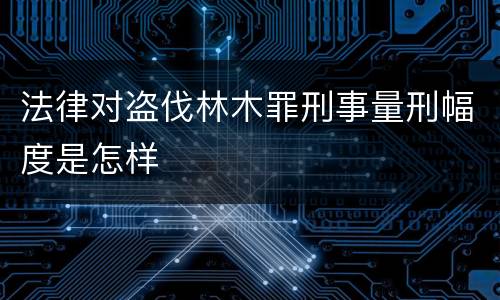 法律对盗伐林木罪刑事量刑幅度是怎样