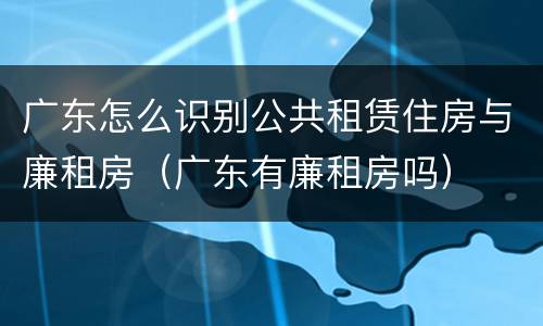 广东怎么识别公共租赁住房与廉租房（广东有廉租房吗）