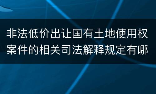 非法低价出让国有土地使用权案件的相关司法解释规定有哪些重要内容
