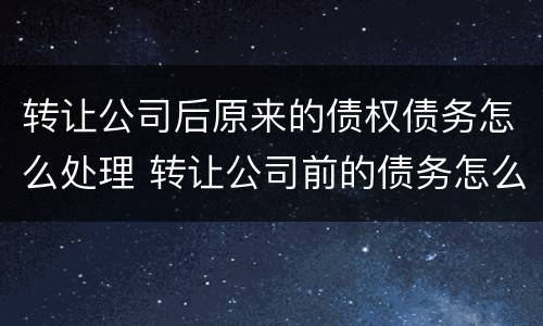 转让公司后原来的债权债务怎么处理 转让公司前的债务怎么办