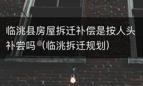 临洮县房屋拆迁补偿是按人头补尝吗（临洮拆迁规划）
