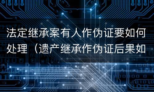 法定继承案有人作伪证要如何处理（遗产继承作伪证后果如何）