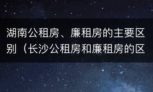 湖南公租房、廉租房的主要区别（长沙公租房和廉租房的区别）