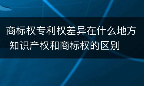 商标权专利权差异在什么地方 知识产权和商标权的区别
