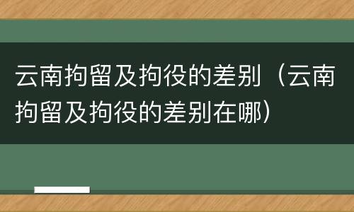 云南拘留及拘役的差别（云南拘留及拘役的差别在哪）