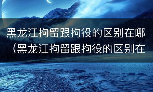 黑龙江拘留跟拘役的区别在哪（黑龙江拘留跟拘役的区别在哪儿）