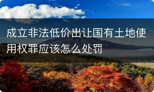 成立非法低价出让国有土地使用权罪应该怎么处罚