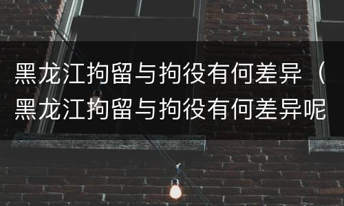 黑龙江拘留与拘役有何差异（黑龙江拘留与拘役有何差异呢）