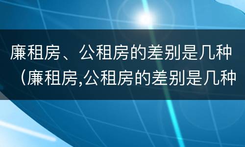 廉租房、公租房的差别是几种（廉租房,公租房的差别是几种形式）