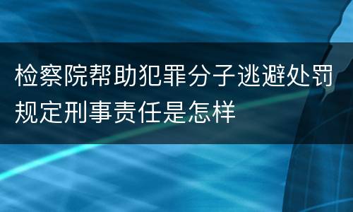检察院帮助犯罪分子逃避处罚规定刑事责任是怎样