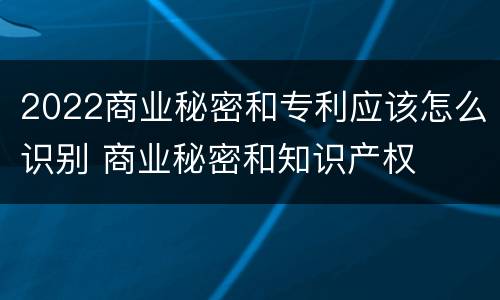 2022商业秘密和专利应该怎么识别 商业秘密和知识产权