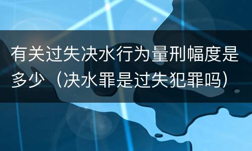 有关过失决水行为量刑幅度是多少（决水罪是过失犯罪吗）