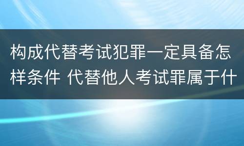 构成代替考试犯罪一定具备怎样条件 代替他人考试罪属于什么类犯罪