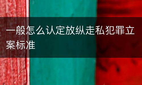 一般怎么认定放纵走私犯罪立案标准