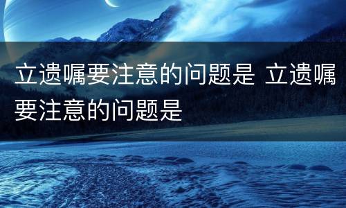 立遗嘱要注意的问题是 立遗嘱要注意的问题是