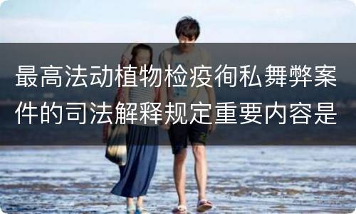 最高法动植物检疫徇私舞弊案件的司法解释规定重要内容是什么