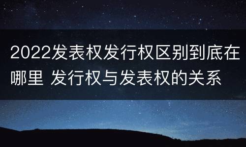 2022发表权发行权区别到底在哪里 发行权与发表权的关系