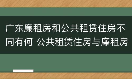 广东廉租房和公共租赁住房不同有何 公共租赁住房与廉租房的区别