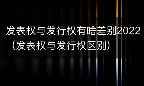 发表权与发行权有啥差别2022（发表权与发行权区别）