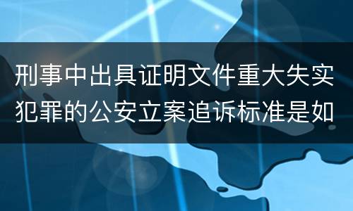 刑事中出具证明文件重大失实犯罪的公安立案追诉标准是如何规定
