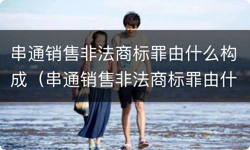 串通销售非法商标罪由什么构成（串通销售非法商标罪由什么构成的）