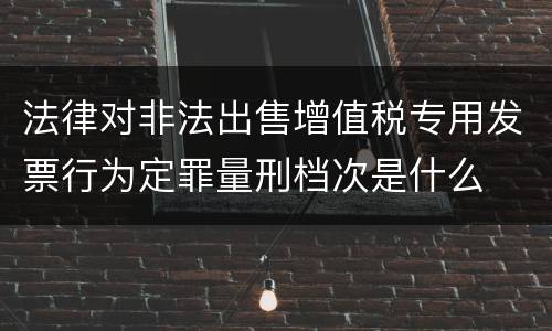法律对非法出售增值税专用发票行为定罪量刑档次是什么