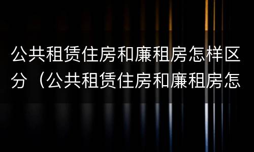 公共租赁住房和廉租房怎样区分（公共租赁住房和廉租房怎样区分出来）