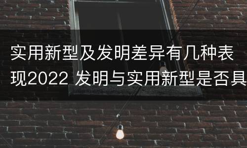 实用新型及发明差异有几种表现2022 发明与实用新型是否具有实用性