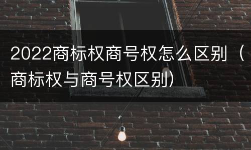 2022商标权商号权怎么区别（商标权与商号权区别）
