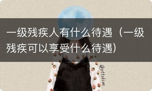 一级残疾人有什么待遇（一级残疾可以享受什么待遇）