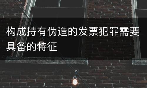 构成持有伪造的发票犯罪需要具备的特征